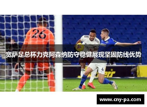 宽萨足总杯力克阿森纳防守稳健展现坚固防线优势