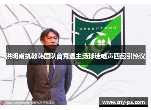 洪明甫执教韩国队首秀遭主场球迷嘘声四起引热议