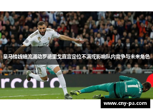 皇马锋线暗流涌动罗德里戈直言定位不满或影响队内竞争与未来角色